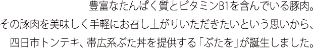 豊富なたんぱく質とビタミンB1を含んでいる豚肉。その豚肉を美味しく手軽にお召し上がりいただきたいという思いから、四日市トンテキ、帯広系ぶた丼を提供する「ぶたを」が誕生しました。